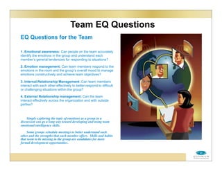 Team EQ Questions
EQ Questions for the Team
1. Emotional awareness: Can people on the team accurately
identify the emotions in the group and understand each
member’s general tendencies for responding to situations?
2. Emotion management: Can team members respond to the
emotions in the room and the group’s overall mood to manage
emotions constructively and achieve team objectives?
3. Internal Relationship Management: Can team members
interact with each other effectively to better respond to difficult
or challenging situations within the group?
4. External Relationship management: Can the team
interact effectively across the organization and with outside
parties?
Simply exploring the topic of emotions as a group in a
discussion can go a long way toward developing and using team
emotional intelligence skills.
Some groups schedule meetings to better understand each
other and the strengths that each member offers. Skills and habits
that seem to be missing in the group are candidates for more
formal development opportunities.
 