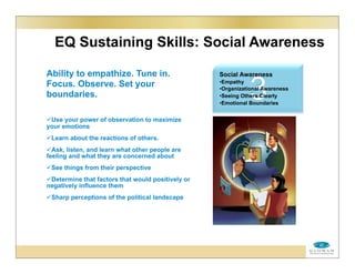 EQ Sustaining Skills: Social Awareness
Ability to empathize. Tune in.
Focus. Observe. Set your
boundaries.
Use your power of observation to maximize
your emotions
Learn about the reactions of others.
Ask, listen, and learn what other people are
feeling and what they are concerned about
See things from their perspective
Determine that factors that would positively or
negatively influence them
Sharp perceptions of the political landscape
3
Social Awareness
•Empathy
•Organizational Awareness
•Seeing Others Clearly
•Emotional Boundaries
 