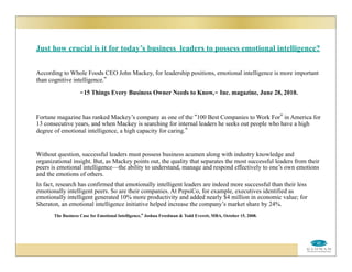Just how crucial is it for today’s business leaders to possess emotional intelligence?
According to Whole Foods CEO John Mackey, for leadership positions, emotional intelligence is more important
than cognitive intelligence.”
-15 Things Every Business Owner Needs to Know,- Inc. magazine, June 28, 2010.
Fortune magazine has ranked Mackey’s company as one of the “100 Best Companies to Work For” in America for
13 consecutive years, and when Mackey is searching for internal leaders he seeks out people who have a high
degree of emotional intelligence, a high capacity for caring.”
Without question, successful leaders must possess business acumen along with industry knowledge and
organizational insight. But, as Mackey points out, the quality that separates the most successful leaders from their
peers is emotional intelligence—the ability to understand, manage and respond effectively to one’s own emotions
and the emotions of others.
In fact, research has confirmed that emotionally intelligent leaders are indeed more successful than their less
emotionally intelligent peers. So are their companies. At PepsiCo, for example, executives identified as
emotionally intelligent generated 10% more productivity and added nearly $4 million in economic value; for
Sheraton, an emotional intelligence initiative helped increase the company’s market share by 24%.
The Business Case for Emotional Intelligence,” Joshua Freedman & Todd Everett, MBA, October 15, 2008.
 