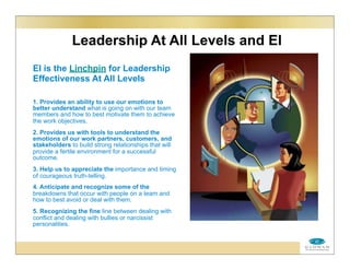 Leadership At All Levels and EI
EI is the Linchpin for Leadership
Effectiveness At All Levels
1. Provides an ability to use our emotions to
better understand what is going on with our team
members and how to best motivate them to achieve
the work objectives.
2. Provides us with tools to understand the
emotions of our work partners, customers, and
stakeholders to build strong relationships that will
provide a fertile environment for a successful
outcome.
3. Help us to appreciate the importance and timing
of courageous truth-telling.
4. Anticipate and recognize some of the
breakdowns that occur with people on a team and
how to best avoid or deal with them.
5. Recognizing the fine line between dealing with
conflict and dealing with bullies or narcissist
personalities.
 