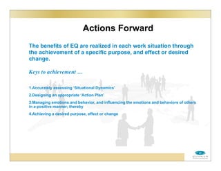 Actions Forward
The benefits of EQ are realized in each work situation through
the achievement of a specific purpose, and effect or desired
change.
Keys to achievement …
1.Accurately assessing ‘Situational Dynamics’
2.Designing an appropriate ‘Action Plan’
3.Managing emotions and behavior, and influencing the emotions and behaviors of others
in a positive manner; thereby
4.Achieving a desired purpose, effect or change
 