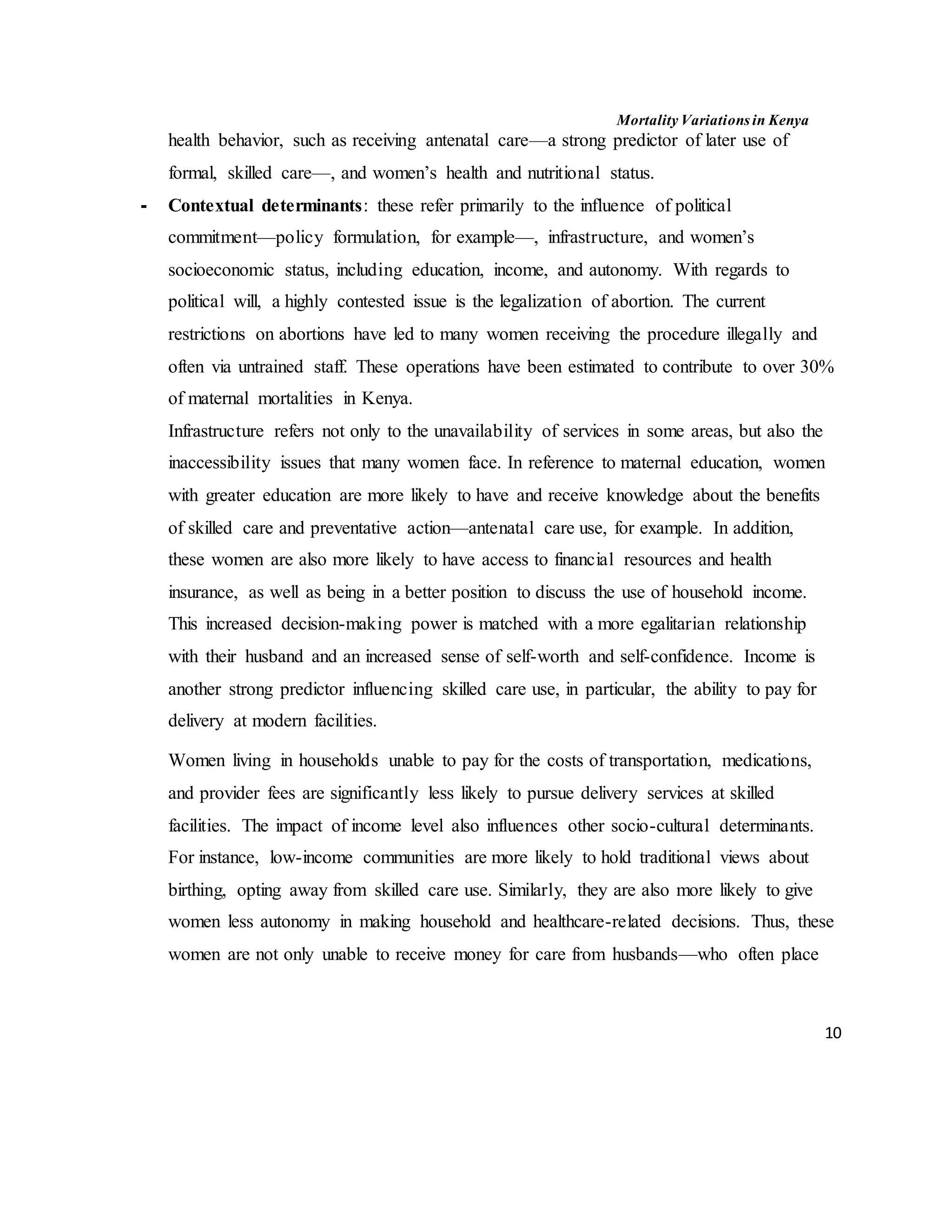 Mortality Variations in Kenya
10
health behavior, such as receiving antenatal care––a strong predictor of later use of
formal, skilled care––, and women’s health and nutritional status.
- Contextual determinants: these refer primarily to the influence of political
commitment––policy formulation, for example––, infrastructure, and women’s
socioeconomic status, including education, income, and autonomy. With regards to
political will, a highly contested issue is the legalization of abortion. The current
restrictions on abortions have led to many women receiving the procedure illegally and
often via untrained staff. These operations have been estimated to contribute to over 30%
of maternal mortalities in Kenya.
Infrastructure refers not only to the unavailability of services in some areas, but also the
inaccessibility issues that many women face. In reference to maternal education, women
with greater education are more likely to have and receive knowledge about the benefits
of skilled care and preventative action—antenatal care use, for example. In addition,
these women are also more likely to have access to financial resources and health
insurance, as well as being in a better position to discuss the use of household income.
This increased decision-making power is matched with a more egalitarian relationship
with their husband and an increased sense of self-worth and self-confidence. Income is
another strong predictor influencing skilled care use, in particular, the ability to pay for
delivery at modern facilities.
Women living in households unable to pay for the costs of transportation, medications,
and provider fees are significantly less likely to pursue delivery services at skilled
facilities. The impact of income level also influences other socio-cultural determinants.
For instance, low-income communities are more likely to hold traditional views about
birthing, opting away from skilled care use. Similarly, they are also more likely to give
women less autonomy in making household and healthcare-related decisions. Thus, these
women are not only unable to receive money for care from husbands––who often place
 