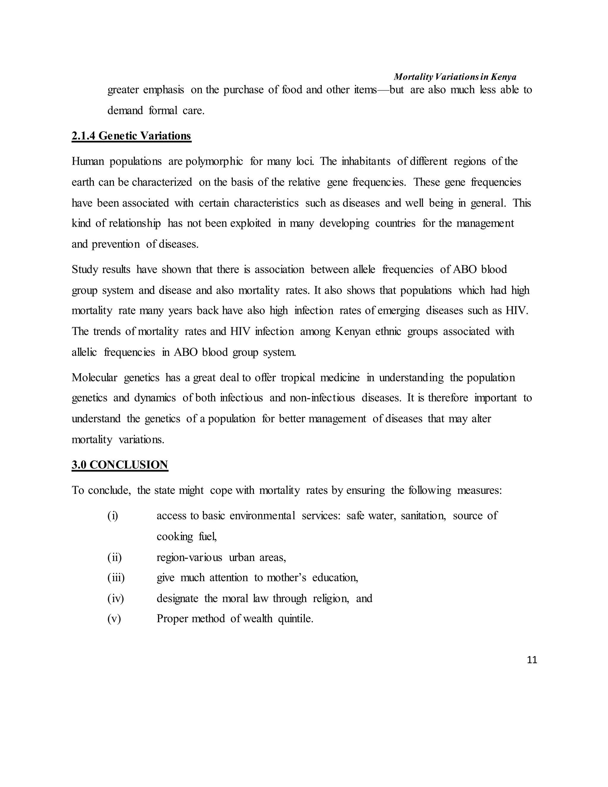 Mortality Variations in Kenya
11
greater emphasis on the purchase of food and other items––but are also much less able to
demand formal care.
2.1.4 Genetic Variations
Human populations are polymorphic for many loci. The inhabitants of different regions of the
earth can be characterized on the basis of the relative gene frequencies. These gene frequencies
have been associated with certain characteristics such as diseases and well being in general. This
kind of relationship has not been exploited in many developing countries for the management
and prevention of diseases.
Study results have shown that there is association between allele frequencies of ABO blood
group system and disease and also mortality rates. It also shows that populations which had high
mortality rate many years back have also high infection rates of emerging diseases such as HIV.
The trends of mortality rates and HIV infection among Kenyan ethnic groups associated with
allelic frequencies in ABO blood group system.
Molecular genetics has a great deal to offer tropical medicine in understanding the population
genetics and dynamics of both infectious and non-infectious diseases. It is therefore important to
understand the genetics of a population for better management of diseases that may alter
mortality variations.
3.0 CONCLUSION
To conclude, the state might cope with mortality rates by ensuring the following measures:
(i) access to basic environmental services: safe water, sanitation, source of
cooking fuel,
(ii) region-various urban areas,
(iii) give much attention to mother’s education,
(iv) designate the moral law through religion, and
(v) Proper method of wealth quintile.
 