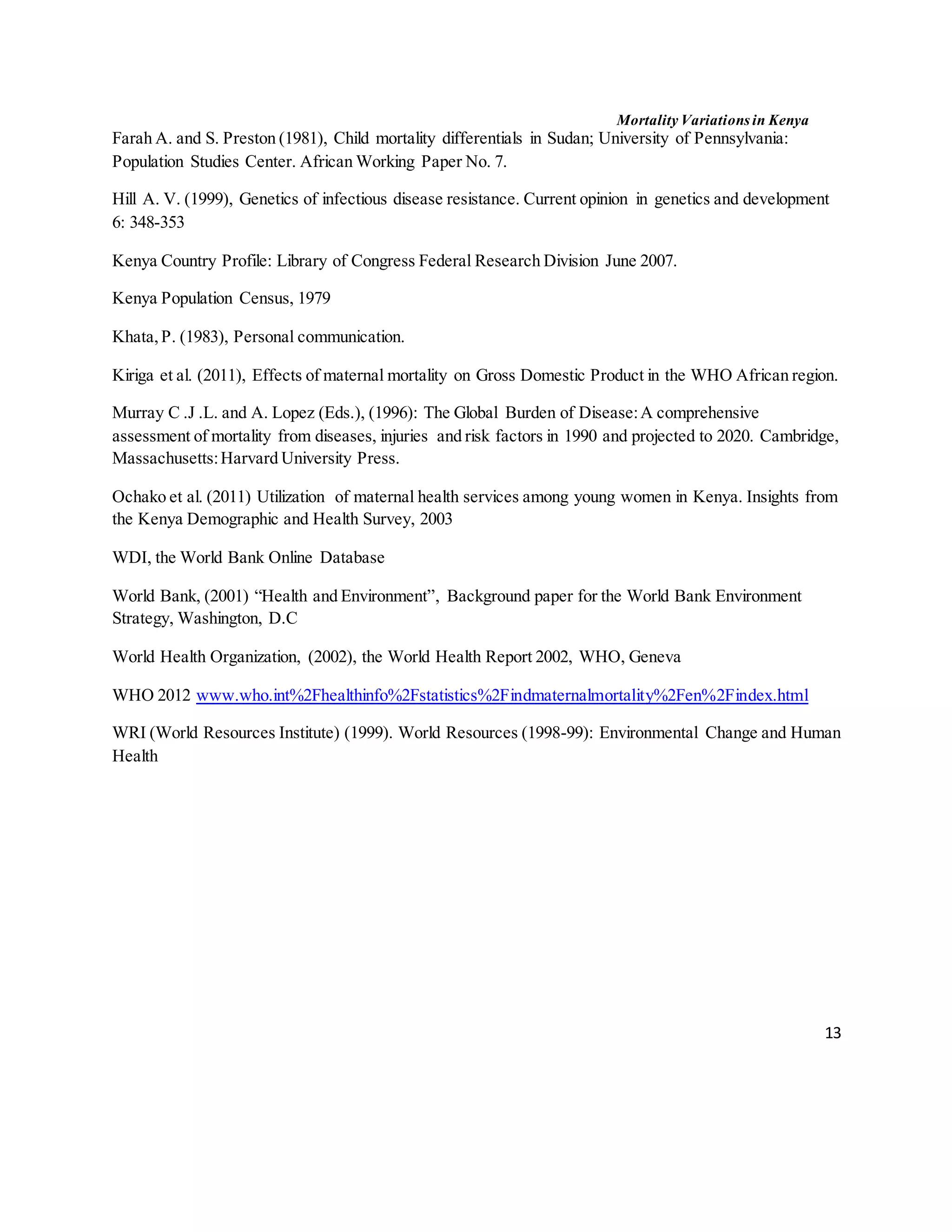 Mortality Variations in Kenya
13
Farah A. and S. Preston (1981), Child mortality differentials in Sudan; University of Pennsylvania:
Population Studies Center. African Working Paper No. 7.
Hill A. V. (1999), Genetics of infectious disease resistance. Current opinion in genetics and development
6: 348-353
Kenya Country Profile: Library of Congress Federal Research Division June 2007.
Kenya Population Census, 1979
Khata,P. (1983), Personal communication.
Kiriga et al. (2011), Effects of maternal mortality on Gross Domestic Product in the WHO African region.
Murray C .J .L. and A. Lopez (Eds.), (1996): The Global Burden of Disease:A comprehensive
assessment of mortality from diseases, injuries and risk factors in 1990 and projected to 2020. Cambridge,
Massachusetts:Harvard University Press.
Ochako et al. (2011) Utilization of maternal health services among young women in Kenya. Insights from
the Kenya Demographic and Health Survey, 2003
WDI, the World Bank Online Database
World Bank, (2001) “Health and Environment”, Background paper for the World Bank Environment
Strategy, Washington, D.C
World Health Organization, (2002), the World Health Report 2002, WHO, Geneva
WHO 2012 www.who.int%2Fhealthinfo%2Fstatistics%2Findmaternalmortality%2Fen%2Findex.html
WRI (World Resources Institute) (1999). World Resources (1998-99): Environmental Change and Human
Health
 