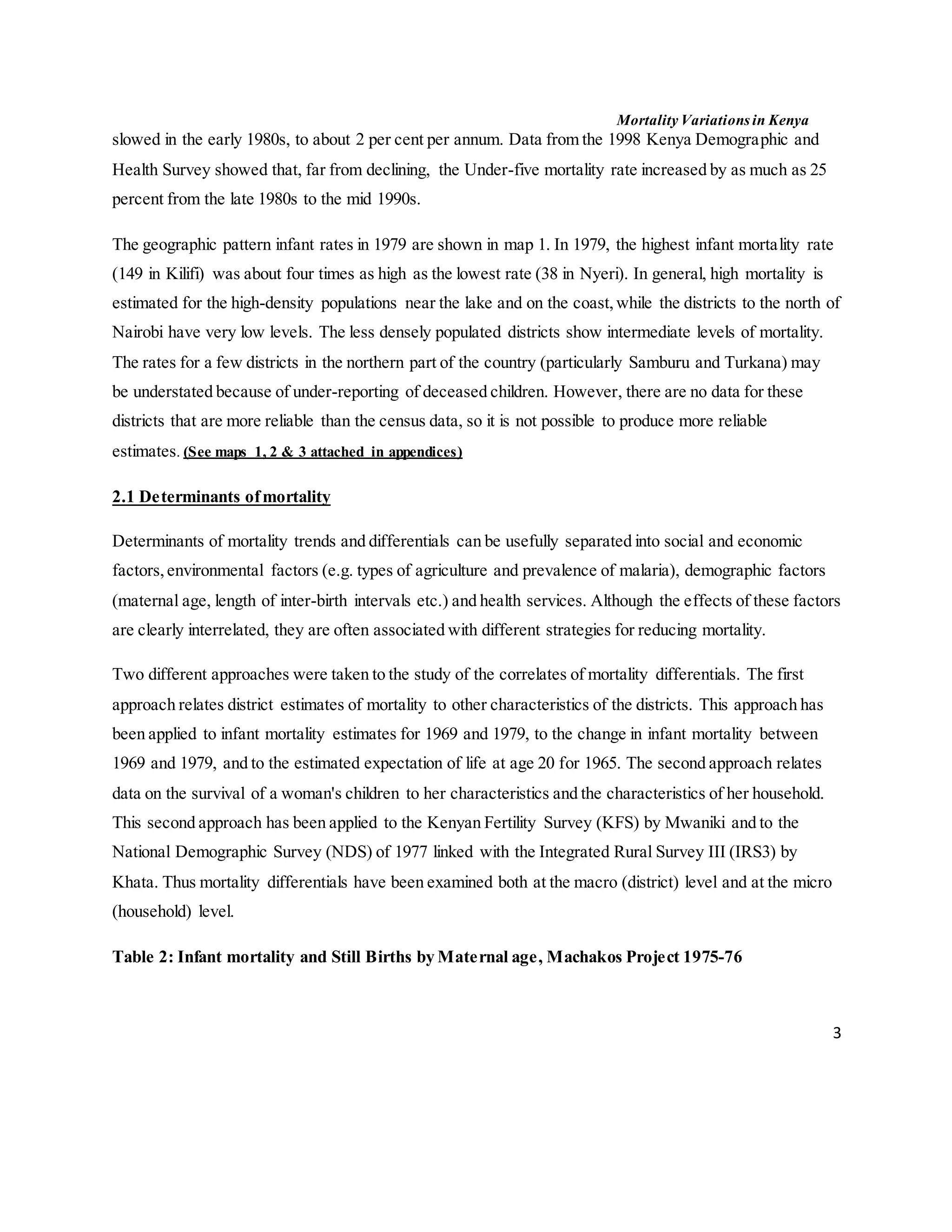 Mortality Variations in Kenya
3
slowed in the early 1980s, to about 2 per cent per annum. Data from the 1998 Kenya Demographic and
Health Survey showed that, far from declining, the Under-five mortality rate increased by as much as 25
percent from the late 1980s to the mid 1990s.
The geographic pattern infant rates in 1979 are shown in map 1. In 1979, the highest infant mortality rate
(149 in Kilifi) was about four times as high as the lowest rate (38 in Nyeri). In general, high mortality is
estimated for the high-density populations near the lake and on the coast,while the districts to the north of
Nairobi have very low levels. The less densely populated districts show intermediate levels of mortality.
The rates for a few districts in the northern part of the country (particularly Samburu and Turkana) may
be understated because of under-reporting of deceased children. However, there are no data for these
districts that are more reliable than the census data, so it is not possible to produce more reliable
estimates. (See maps 1, 2 & 3 attached in appendices)
2.1 Determinants ofmortality
Determinants of mortality trends and differentials can be usefully separated into social and economic
factors,environmental factors (e.g. types of agriculture and prevalence of malaria), demographic factors
(maternal age, length of inter-birth intervals etc.) and health services. Although the effects of these factors
are clearly interrelated, they are often associated with different strategies for reducing mortality.
Two different approaches were taken to the study of the correlates of mortality differentials. The first
approach relates district estimates of mortality to other characteristics of the districts. This approach has
been applied to infant mortality estimates for 1969 and 1979, to the change in infant mortality between
1969 and 1979, and to the estimated expectation of life at age 20 for 1965. The second approach relates
data on the survival of a woman's children to her characteristics and the characteristics of her household.
This second approach has been applied to the Kenyan Fertility Survey (KFS) by Mwaniki and to the
National Demographic Survey (NDS) of 1977 linked with the Integrated Rural Survey III (IRS3) by
Khata. Thus mortality differentials have been examined both at the macro (district) level and at the micro
(household) level.
Table 2: Infant mortality and Still Births by Maternal age, Machakos Project 1975-76
 