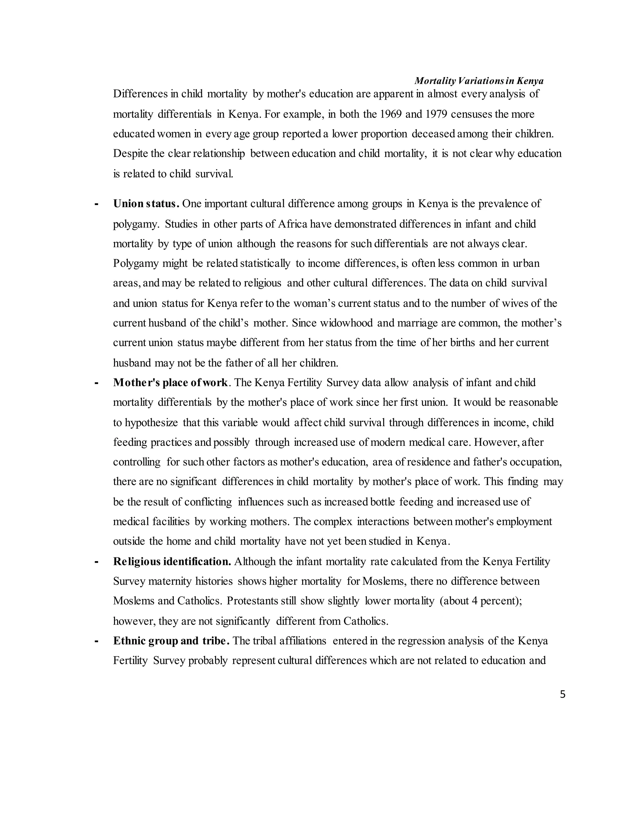 Mortality Variations in Kenya
5
Differences in child mortality by mother's education are apparent in almost every analysis of
mortality differentials in Kenya. For example, in both the 1969 and 1979 censuses the more
educated women in every age group reported a lower proportion deceased among their children.
Despite the clear relationship between education and child mortality, it is not clear why education
is related to child survival.
- Union status. One important cultural difference among groups in Kenya is the prevalence of
polygamy. Studies in other parts of Africa have demonstrated differences in infant and child
mortality by type of union although the reasons for such differentials are not always clear.
Polygamy might be related statistically to income differences,is often less common in urban
areas,and may be related to religious and other cultural differences. The data on child survival
and union status for Kenya refer to the woman’s current status and to the number of wives of the
current husband of the child’s mother. Since widowhood and marriage are common, the mother’s
current union status maybe different from her status from the time of her births and her current
husband may not be the father of all her children.
- Mother's place ofwork. The Kenya Fertility Survey data allow analysis of infant and child
mortality differentials by the mother's place of work since her first union. It would be reasonable
to hypothesize that this variable would affect child survival through differences in income, child
feeding practices and possibly through increased use of modern medical care. However,after
controlling for such other factors as mother's education, area of residence and father's occupation,
there are no significant differences in child mortality by mother's place of work. This finding may
be the result of conflicting influences such as increased bottle feeding and increased use of
medical facilities by working mothers. The complex interactions between mother's employment
outside the home and child mortality have not yet been studied in Kenya.
- Religious identification. Although the infant mortality rate calculated from the Kenya Fertility
Survey maternity histories shows higher mortality for Moslems, there no difference between
Moslems and Catholics. Protestants still show slightly lower mortality (about 4 percent);
however, they are not significantly different from Catholics.
- Ethnic group and tribe. The tribal affiliations entered in the regression analysis of the Kenya
Fertility Survey probably represent cultural differences which are not related to education and
 