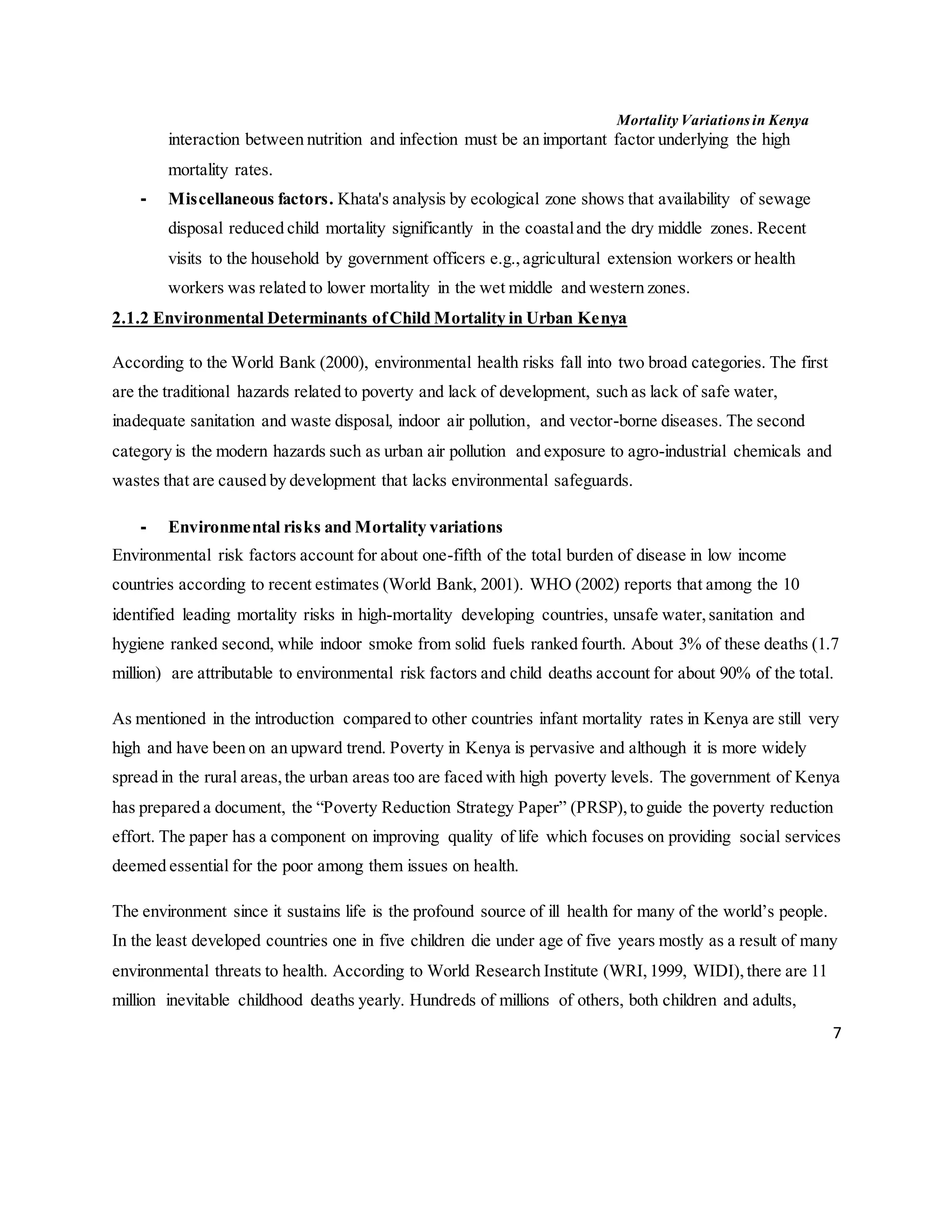 Mortality Variations in Kenya
7
interaction between nutrition and infection must be an important factor underlying the high
mortality rates.
- Miscellaneous factors. Khata's analysis by ecological zone shows that availability of sewage
disposal reduced child mortality significantly in the coastaland the dry middle zones. Recent
visits to the household by government officers e.g.,agricultural extension workers or health
workers was related to lower mortality in the wet middle and western zones.
2.1.2 Environmental Determinants ofChild Mortality in Urban Kenya
According to the World Bank (2000), environmental health risks fall into two broad categories. The first
are the traditional hazards related to poverty and lack of development, such as lack of safe water,
inadequate sanitation and waste disposal, indoor air pollution, and vector-borne diseases. The second
category is the modern hazards such as urban air pollution and exposure to agro-industrial chemicals and
wastes that are caused by development that lacks environmental safeguards.
- Environmental risks and Mortality variations
Environmental risk factors account for about one-fifth of the total burden of disease in low income
countries according to recent estimates (World Bank, 2001). WHO (2002) reports that among the 10
identified leading mortality risks in high-mortality developing countries, unsafe water,sanitation and
hygiene ranked second, while indoor smoke from solid fuels ranked fourth. About 3% of these deaths (1.7
million) are attributable to environmental risk factors and child deaths account for about 90% of the total.
As mentioned in the introduction compared to other countries infant mortality rates in Kenya are still very
high and have been on an upward trend. Poverty in Kenya is pervasive and although it is more widely
spread in the rural areas,the urban areas too are faced with high poverty levels. The government of Kenya
has prepared a document, the “Poverty Reduction Strategy Paper” (PRSP),to guide the poverty reduction
effort. The paper has a component on improving quality of life which focuses on providing social services
deemed essential for the poor among them issues on health.
The environment since it sustains life is the profound source of ill health for many of the world’s people.
In the least developed countries one in five children die under age of five years mostly as a result of many
environmental threats to health. According to World Research Institute (WRI,1999, WIDI), there are 11
million inevitable childhood deaths yearly. Hundreds of millions of others, both children and adults,
 