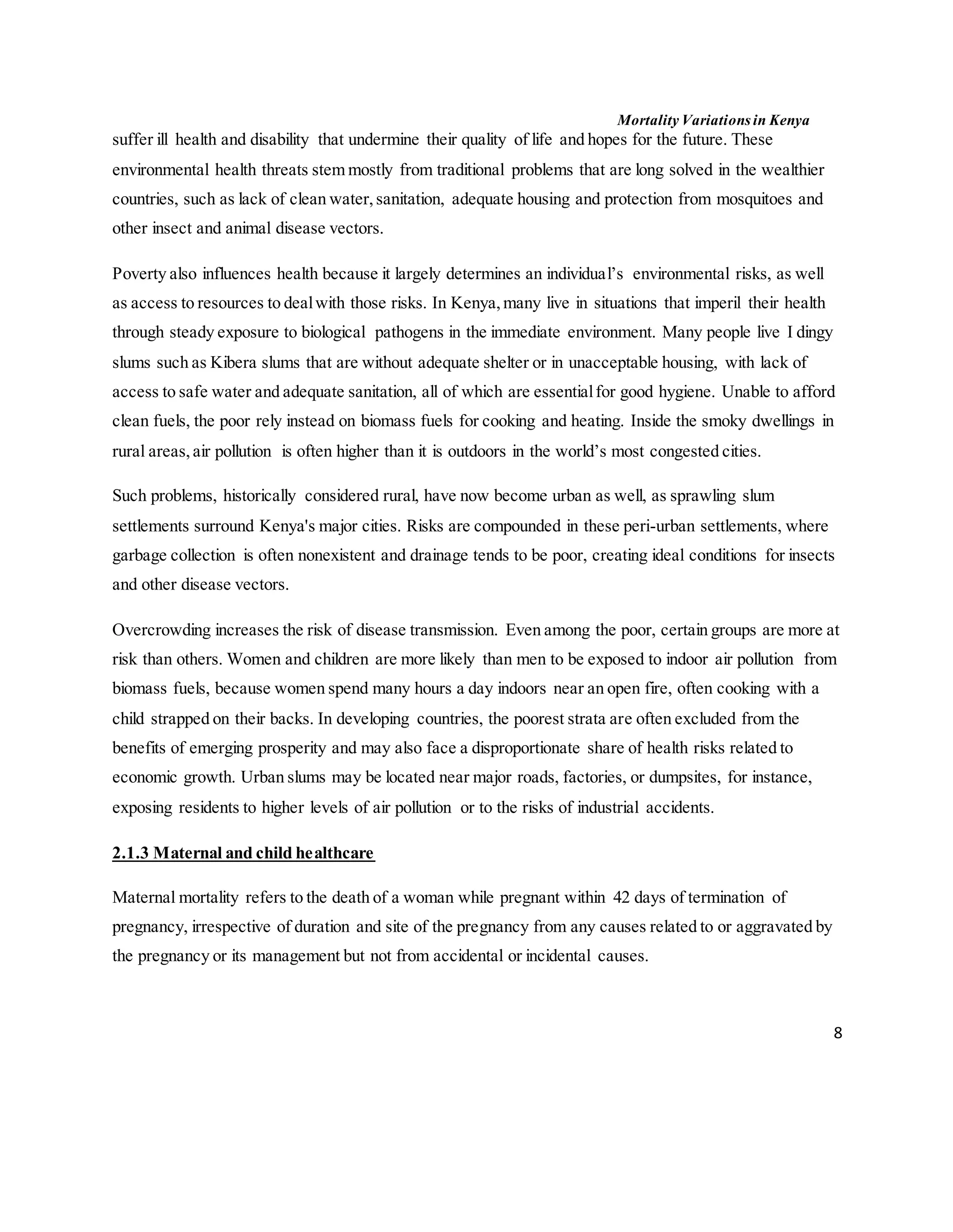 Mortality Variations in Kenya
8
suffer ill health and disability that undermine their quality of life and hopes for the future. These
environmental health threats stem mostly from traditional problems that are long solved in the wealthier
countries, such as lack of clean water,sanitation, adequate housing and protection from mosquitoes and
other insect and animal disease vectors.
Poverty also influences health because it largely determines an individual’s environmental risks, as well
as access to resources to dealwith those risks. In Kenya,many live in situations that imperil their health
through steady exposure to biological pathogens in the immediate environment. Many people live I dingy
slums such as Kibera slums that are without adequate shelter or in unacceptable housing, with lack of
access to safe water and adequate sanitation, all of which are essentialfor good hygiene. Unable to afford
clean fuels, the poor rely instead on biomass fuels for cooking and heating. Inside the smoky dwellings in
rural areas,air pollution is often higher than it is outdoors in the world’s most congested cities.
Such problems, historically considered rural, have now become urban as well, as sprawling slum
settlements surround Kenya's major cities. Risks are compounded in these peri-urban settlements, where
garbage collection is often nonexistent and drainage tends to be poor, creating ideal conditions for insects
and other disease vectors.
Overcrowding increases the risk of disease transmission. Even among the poor, certain groups are more at
risk than others. Women and children are more likely than men to be exposed to indoor air pollution from
biomass fuels, because women spend many hours a day indoors near an open fire, often cooking with a
child strapped on their backs. In developing countries, the poorest strata are often excluded from the
benefits of emerging prosperity and may also face a disproportionate share of health risks related to
economic growth. Urban slums may be located near major roads, factories, or dumpsites, for instance,
exposing residents to higher levels of air pollution or to the risks of industrial accidents.
2.1.3 Maternal and child healthcare
Maternal mortality refers to the death of a woman while pregnant within 42 days of termination of
pregnancy, irrespective of duration and site of the pregnancy from any causes related to or aggravated by
the pregnancy or its management but not from accidental or incidental causes.
 