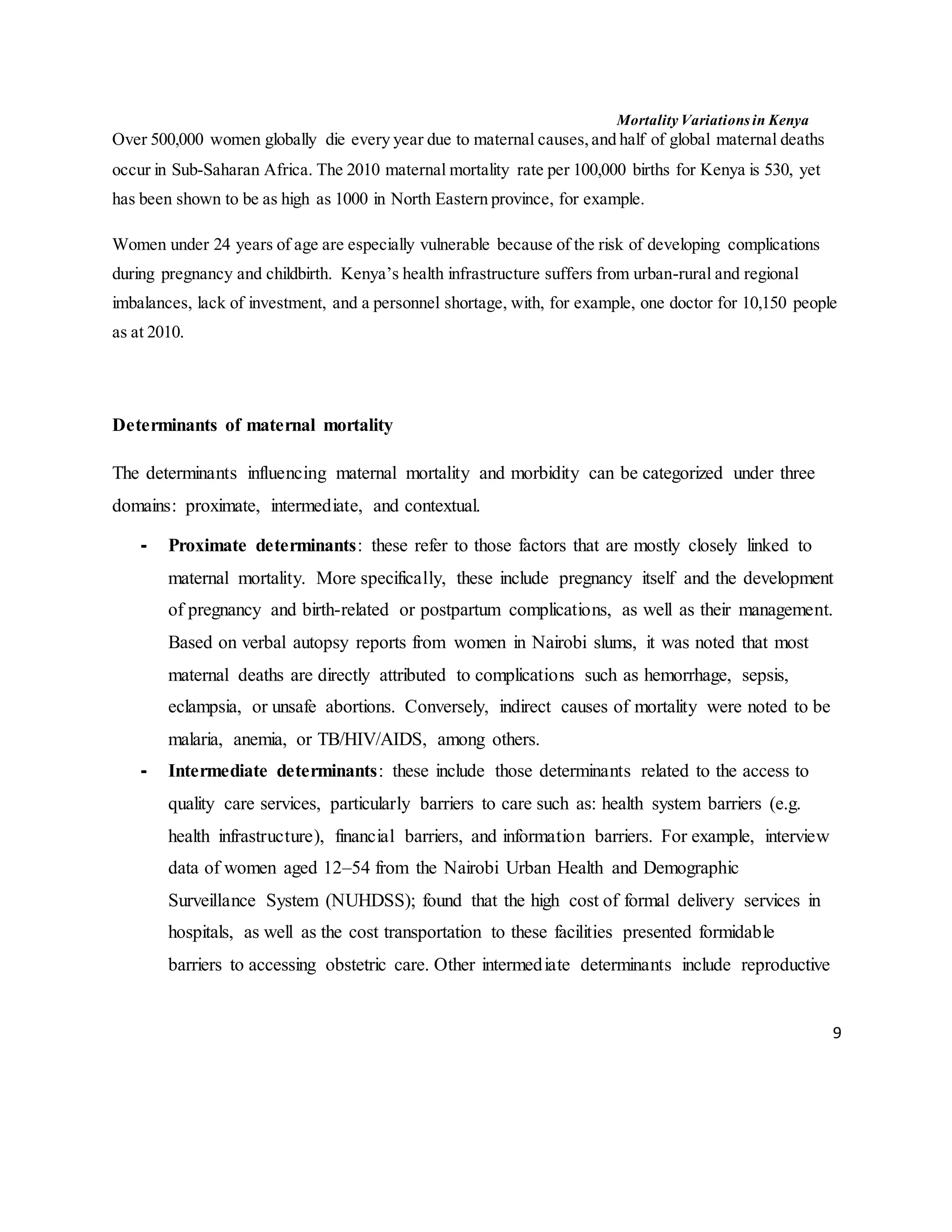 Mortality Variations in Kenya
9
Over 500,000 women globally die every year due to maternal causes,and half of global maternal deaths
occur in Sub-Saharan Africa. The 2010 maternal mortality rate per 100,000 births for Kenya is 530, yet
has been shown to be as high as 1000 in North Eastern province, for example.
Women under 24 years of age are especially vulnerable because of the risk of developing complications
during pregnancy and childbirth. Kenya’s health infrastructure suffers from urban-rural and regional
imbalances, lack of investment, and a personnel shortage, with, for example, one doctor for 10,150 people
as at 2010.
Determinants of maternal mortality
The determinants influencing maternal mortality and morbidity can be categorized under three
domains: proximate, intermediate, and contextual.
- Proximate determinants: these refer to those factors that are mostly closely linked to
maternal mortality. More specifically, these include pregnancy itself and the development
of pregnancy and birth-related or postpartum complications, as well as their management.
Based on verbal autopsy reports from women in Nairobi slums, it was noted that most
maternal deaths are directly attributed to complications such as hemorrhage, sepsis,
eclampsia, or unsafe abortions. Conversely, indirect causes of mortality were noted to be
malaria, anemia, or TB/HIV/AIDS, among others.
- Intermediate determinants: these include those determinants related to the access to
quality care services, particularly barriers to care such as: health system barriers (e.g.
health infrastructure), financial barriers, and information barriers. For example, interview
data of women aged 12–54 from the Nairobi Urban Health and Demographic
Surveillance System (NUHDSS); found that the high cost of formal delivery services in
hospitals, as well as the cost transportation to these facilities presented formidable
barriers to accessing obstetric care. Other intermediate determinants include reproductive
 