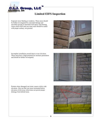 9
Limited EIFS Inspection
Exposed, loose flashing at windows. These areas should
be further investigated for concealed damage and
microbial growth in interstital wall spaces and framing.
Areas where EIFS and cast stone meet should be sealed
with proper sealany, not grouted.
Incomplete installation around doors at rear elevation.
These areas have a high potential for moisture penetration
and should be further investigated.
Pointers show damaged cast stone veneer at drive side
elevation. Also not that cast stone terminated below
elevation of driveway which does not permit proper
drainage from behind stone.
 