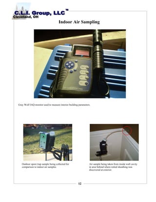 12
Indoor Air Sampling
Gray Wolf IAQ monitor used to measure interior building parameters.
Outdoor spore trap sample being collected for
comparison to indoor air samples.
Air sample being taken from inside wall cavity
in area behind where rotted sheathing was
discovered at exterior.
 