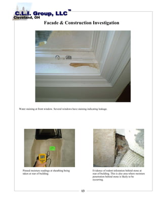 13
Facade & Construction Investigation
Water staining at front window. Several windows have staining indicating leakage.
Pinned moisture readings at sheathing being
taken at rear of building.
Evidence of rodent infestation behind stone at
rear of building. This is also area where moisture
penetration behind stone is likely to be
occurring.
 