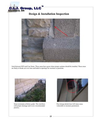 15
Design & Installation Inspection
Joint between EIFS and Cast Stone. These areas have grout where proper sealants should be installed. These areas
are likely to break out over time and leakd to openings for moisture to penetrate.
Stone terminates at/below grade. This interferes
with proper drainage and is not a recommended
practice.
Poor design details have left many areas
vulnerable to moisture penetration.
 