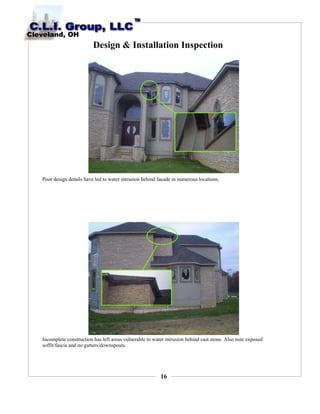16
Design & Installation Inspection
Poor design details have led to water intrusion behind facade in numerous locations.
Incomplete construction has left areas vulnerable to water intrusion behind cast stone. Also note exposed
soffit/fascia and no gutters/downspouts.
 