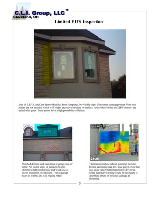 3
Limited EIFS Inspection
Area of E.I.F.S. and Cast Stone which has been completed. No visible signs of moisture damage present. Note that
gutters are not installed which will lead to excessive moisture on surface. Areas where stone and EIFS intersect are
sealed with grout. These points have a high probability of failure.
Finished dormers and cast stone at garage side of
home. No visible signs of damage present.
Dormer to left is unfinished and wood fascia
shows indication of exposure. Trim at garage
doors is warped and will require repair.
Thermal anomalies indicate potential moisture
behind cast stone near drive side porch. Note that
cast stone veneer terminates below driveway.
Some destructive testing would be necessary to
determine extent of moisture damage at
sheathing.
 