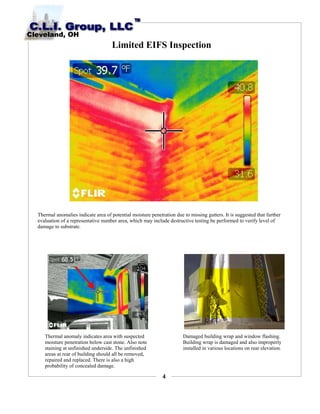4
Limited EIFS Inspection
Thermal anomalies indicate area of potential moisture penetration due to missing gutters. It is suggested that further
evaluation of a representative number area, which may include destructive testing be performed to verify level of
damage to substrate.
Thermal anomaly indicates area with suspected
moisture penetration below cast stone. Also note
staining at unfinished underside. The unfinished
areas at rear of building should all be removed,
repaired and replaced. There is also a high
probability of concealed damage.
Damaged building wrap and window flashing.
Building wrap is damaged and also improperly
installed in various locations on rear elevation.
 