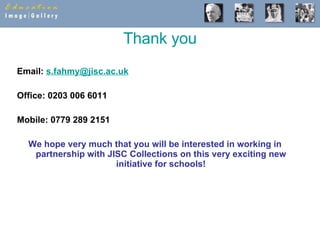 Thank you Email:  [email_address]   Office: 0203 006 6011 Mobile: 0779 289 2151  We hope very much that you will be interested in working in partnership with JISC Collections on this very exciting new initiative for schools! 