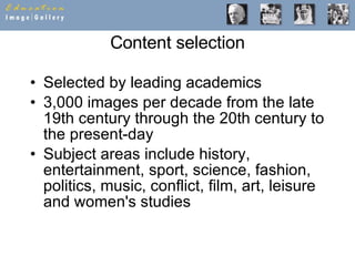 Content selection Selected by leading academics 3,000 images per decade from the late 19th century through the 20th century to the present-day Subject areas include history, entertainment, sport, science, fashion, politics, music, conflict, film, art, leisure and women's studies 