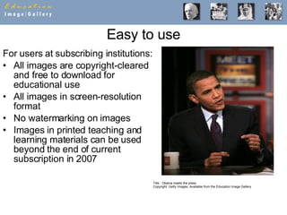 Easy to use For users at subscribing institutions: All images are copyright-cleared and free to download for educational use All images in screen-resolution format No watermarking on images Images in printed teaching and learning materials can be used beyond the end of current subscription in 2007 Title : Obama meets the press Copyright: Getty Images, Available from the Education Image Gallery 