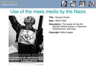 Use of the mass media by the Nazis Title :  Olympic Poster  Date :  08/01/1936  Description :  The poster for the 4th Olympic Winter Games, in Garmish-Partenkirchen, Germany.  Copyright:  Getty Images 