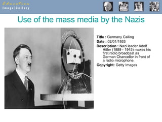 Use of the mass media by the Nazis Title :  Germany Calling  Date :  02/01/1933  Description :  Nazi leader Adolf Hitler (1889 - 1945) makes his first radio broadcast as German Chancellor in front of a radio microphone.  Copyright:  Getty Images 