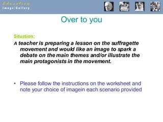 Over to you Situation: A  teacher is preparing a lesson on the suffragette movement and would like an image to spark a debate on the main themes and/or illustrate the main protagonists in the movement.   Please follow the instructions on the worksheet and note your choice of imagein each scenario provided 