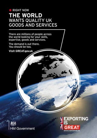 RIGHT NOW
THE WORLD
WANTS QUALITY UK
GOODS AND SERVICES
There are millions of people across
the world looking for your skills,
expertise, goods and services.
The demand is out there.
You should be too.
Visit GREAT.gov.uk
 