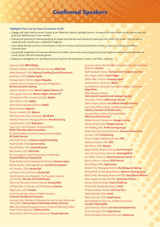 Conﬁrmed Speakers

Highlights from over 30 hours of sessions at EiG:
• Engage with state lotteries across Europe at the ‘Meet the Lotteries Spotlight Session’ to expand the reach of your brand and services and
  grow your B2B business in new markets.
• Evaluate the potential of internet gambling for media and entertainment brands by listening to the media CEO panel – ﬁnd out who to
  cooperate with and who your competition might be.
• Learn about the best practice in launching an online arm of your land-based operations so that you don’t cannibalise your oﬄine
  customer base.
• Successfully implement and monetise elements of mobile, community and social gaming by hearing lessons shared by the operators of
  social, casual, skill and computer games.
• Shape your strategy for 2011 and beyond by learning from the top decision makers and CEOs, including:

Gigi Levy, CEO, 888 Holdings                                                 Jan Jones, Senior Vice President, Communications/Government
Francesco Rodano, Head of Remote Gaming, AAMS Italy                          Relations, Harrah’s
Andre Wilsenach, CEO, Alderney Gambling Control Commission                   Wulf Hambach, Partner, Hambach and Hambach Law Firm
Julie Meyer, CEO, Ariadne Capital                                            John Hagan, Partner, Harris Hagan
Santiago Asensi, Partner, Asensi Abogados                                    Melissa Blau, Director, iGaming Capital
Jonathan Strock, Director of Gaming and Regulation,                          Joe Brennan Jr., Chairman, iMEGA
Barriere Interactive Gaming                                                  Paul Mathews, Interactive Gaming Consultant, Co-founder,
Stephen Ketteley, Partner, Berwin Leighton Paisner LLP                       WagerWorks
Tom Lippiett, Associate, Berwin Leigton, Paisner LLP                         Alexis Murphy, Director,
                                                                             International Investment and Underwriting (IIU)
Christopher Griﬃn, Founder and CEO, Betable
                                                                             Tony Coles, Partner, Jeﬀrey Green Russell
Almir Ribeiro, CEO, Betboo
                                                                             Martin Owens, Owner, Law Oﬃces of Martin Owens Jr.
Mark Davies, Managing Director, Betfair
                                                                             Juan Carlos Alfonso Rubio, Coordination Director,
Representative, Betgenius
                                                                             Loterías y Apuestas del Estado, Spain
Pontus Lindwall, CEO, Betsson
                                                                             Carmelo Mazza, Online Gaming Manager,
Piotr Dynowski, Senior Associate, Bird & Bird                                MAG Consulenti Associati
Andreas Ternstrom, Managing Director, Bonnier Gaming                         Isabelle Parize, Chairwoman, Mangas Gaming
Lee Richardson, CEO, Boylesports                                             Nicolas Beraud, CEO, Mangas Gaming
Kevin Gass, Vice President, Corporate Aﬀairs,                                Per Hellberg, CEO, Nordic Gaming Group
British Columbia Lottery Corporation
                                                                             Andrew Burnett, Executive Director, Panmure Gordon & Co.
Dr. Nicola Millard, Customer Experience Futurologist,
                                                                             Jim Ryan, CEO, PartyGaming
BT Global Services
                                                                             Simon Prodger, Marketing Director, PKR
Evan Hoﬀ, Director, Capricorn Capital Consulting
                                                                             Malcolm Graham, CEO, PKR
Paul Herzfeld, CEO, Casinos Austria
                                                                             Mor Weizer, CEO, Playtech
Daniel Phillips, CEO, Chartwell Games
                                                                             Angus Nisbet, Head of Gaming, Rank Interactive
Alex Dreyfus, CEO, Chili Poker
                                                                             Hans Thomas Gross, Chairman, Runningball AG
B.J. Cunningham, Serial Entrepreneur and Member,
Council of Business Superbrands                                              Jim Tabilio, Chairman, Secured American Games
Žarko Žuvela, Games Development Director, Croatian Lottery                   Quirino Mancini, Partner, SCM Partners
Morten Ronde, Head Legal Adviser, Danish Gaming Board                        David Wang, CMO, Sega Games
H.C. Madsen, CEO, Danske Spil                                                Richard Flint, Managing Director, Sky Betting and Gaming
Lars Runov, Head of Online, Danske Spil                                      Michael Pollock, Managing Director, Spectrum Gaming Group
Tjeerd Veenstra, Vice-President, The European Lotteries,                     Matti Zinder, Managing Partner and CEO, Spin3/Spiral Solutions
and Director, De Lotto (The Netherlands)                                     Oliver Zugel, Founder and CEO, Spring City Finance
Olivier Ou Ramdane, Director General, EurosportBet                           Senator Roderick Wright, State of California
Tal Riesenfeld, Co-founder and VP Marketing, Eyeview                         Paul Coxhill, Marketing Director, Ukash
Nigel Eccles, CEO, Fanduel                                                   Thibault Verbiest, Partner, ULYS Law Firm
Frank Pracukowski, Director of Administration,                               Petter Nylander, CEO, Unibet
Foxwoods Development Company                                                 Marijn Harinck, CEO, United Games
Hans-Jörn Arp, Member of Parliament for the Christian Democratic             Mark Blandford, Chairman, Valhalla Investments,
Party (CDU), German State of Schleswig-Holstein, Germany                     Founder of Sportingbet
Adam Rosenberg, Managing Director, Investment Banking, Global                Justin Franssen, Partner, Van Mens & Wisselink N.V.
Head of Gaming Group, Goldman Sachs
                                                                             Simon Burridge, CEO, Virgin Games
Moise Serero, CEO Partouche Interactive, Groupe Partouche
                                                                             Michael Brodsky, Executive Chairman, Youbet.com
 