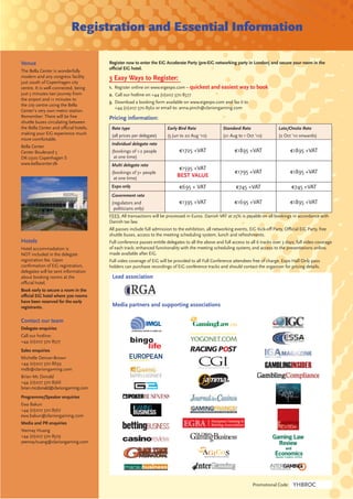 Registration and Essential Information

Venue                                 Register now to enter the EiG Accelerate Party (pre-EiG networking party in London) and secure your room in the
                                      oﬃcial EiG hotel.
The Bella Center is wonderfully
modern and airy congress facility     3 Easy Ways to Register:
just south of Copenhagen city
centre. It is well connected, being   1. Register online on www.eigexpo.com – quickest and easiest way to book
just 5 minutes taxi journey from      2. Call our hotline on +44 (0)207 370 8577
the airport and 11 minutes to
                                      3. Download a booking form available on www.eigexpo.com and fax it to
the city centre using the Bella
                                         +44 (0)207 370 8562 or email to: anna.pinch@clariongaming.com
Center’s very own metro station.
Remember: There will be free          Pricing information:
shuttle buses circulating between
the Bella Center and oﬃcial hotels,    Rate type                     Early Bird Rate                Standard Rate                 Late/Onsite Rate
making your EiG experience much        (all prices per delegate)     (5 Jun to 20 Aug ‘10)          (21 Aug to 1 Oct ‘10)         (2 Oct ’10 onwards)
more comfortable.
                                       Individual delegate rate
Bella Center
Center Boulevard 5                     (bookings of 1-2 people              €1725 +VAT                    €1895 +VAT                     €1895 +VAT
DK-2300 Copenhagen S                    at one time)
www.bellacenter.dk                     Multi delegate rate
                                                                            €1595 +VAT
                                       (bookings of 3+ people                                             €1795 +VAT                     €1895 +VAT
                                        at one time)
                                                                           BEST VALUE
                                       Expo only                            €695 + VAT                     €745 +VAT                     €745 +VAT
                                       Government rate
                                       (regulators and                      €1395 +VAT                    €1695 +VAT                     €1895 +VAT
                                        politicians only)
                                      FEES: All transactions will be processed in Euros. Danish VAT at 25% is payable on all bookings in accordance with
                                      Danish tax law.
                                      All passes include full admission to the exhibition, all networking events, EiG Kick-oﬀ Party, Oﬃcial EiG Party, free
                                      shuttle buses, access to the meeting scheduling system, lunch and refreshments.
Hotels                                Full conference passes entitle delegates to all the above and full access to all 6 tracks over 3 days; full video coverage
Hotel accommodation is                of each track; enhanced functionality with the meeting scheduling system; and access to the presentations online,
NOT included in the delegate          made available after EiG.
registration fee. Upon                Full video coverage of EiG will be provided to all Full Conference attendees free of charge. Expo Hall Only pass
conﬁrmation of EiG registration,      holders can purchase recordings of EiG conference tracks and should contact the organiser for pricing details.
delegates will be sent information
about booking rooms at the             Lead association
oﬃcial hotel.
Book early to secure a room in the
oﬃcial EiG hotel where 300 rooms
have been reserved for the early
registrants.                           Media partners and supporting associations

Contact our team
Delegate enquiries
Call our hotline:
+44 (0)207 370 8577                                bingo
Sales enquiries
                                                       life
Michelle Dencer-Brown
+44 (0)207 370 8639
mdb@clariongaming.com
Brian Mc Donald
+44 (0)207 370 8566
brian.mcdonald@clariongaming.com
Programme/Speaker enquiries
Ewa Bakun
+44 (0)207 370 8567
ewa.bakun@clariongaming.com
Media and PR enquiries
Yeemay Huang
+44 (0)207 370 8579
yeemay.huang@clariongaming.com




                                                                                                                    Promotional Code:     YHBROC
 