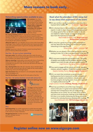 More reasons to book early...

Networking opportunities available to you...                                  Read what the attendees of EiG 2009 had
                                           EiG Accelerate: Get a head
                                           start on your competitors by
                                                                              to say about their experience of the event:
                                           schmoozing with key iGaming
                                           industry players ahead of EiG.       EiG was not like a needle in a haystack it was more like a
                                           Register before 15 September         haystack full of needles.         Moshe Adir, Vegas Kings
                                           to start your face-to-face
                                           networking at EiG Accelerate         EiG is the best event in the world to meet with peers and
                                           – pre-EiG party in one of            experts in order to share ideas and exchange experiences!
                                           London’s most fashionable
                                                                                It is always good to hear we do well in what we do and
                                           nightclubs, Boujis.
                                                                                very helpful to realise how we can improve things and
EiG meeting scheduling service: An advanced pre-conference networking
tool and schedule planner to give you the chance to search for who is           learn from the experience of others.
attending and allow you to quickly and easily arrange your meetings before                    Maximiliano De Muro, CEO, Bingon.com and
you arrive at EiG. Reserved for advanced registrants only. Enhanced search                                     Mediterranean Gaming LTD
functionality for full conference attendees.
Oﬃcial EiG Hotel: With 1500 attendees and 300 rooms at the Crowne Plaza         EiG 2009 has a good mix of high quality presentations
Copenhagen Towers Hotel you will need to book now to secure your place          and new ideas from the conference sessions and power
in the most convenient location to get to EiG and enjoy all the after-hours
networking there!
                                                                                networking on the expo ﬂoor.
                                                                                                    Sonja Kangas, Head of GameLab, Paf
LinkedIn: Expand your network of industry contacts by joining Clarion’s
group of industry professionals and experts.
                                                                                Whether you are already in the online gaming business or
Day One – for your 24 hour networking:                                          looking to enter, EiG is the must attend event of the year.
Expo opens earlier: The exhibition will be open hours earlier this year so                          Melissa Blau, Director, iGaming Capital
you have even more time to see the amazing products and services oﬀered
by our exhibitors and network with your peers.                                  EiG 2009 was as productive and sociable as ever. The quality
Welcome networking: Traditionally we start early with 3 hours of networking     of speakers was excellent and the exhibitors seemed to have
before the start of the conference. Be sure to arrive early to register         stepped it up a notch this year, with some excellent stands.
comfortably and enjoy EiG’s vibe, connect with old friends and make new
ones from the start.
                                                                                               Leigh Nissim, Managing Director, St Minver
Day 1 Opening Drinks: Relax after EiG’s keynotes, discuss the learnings of      If you want to engage with the industry as a whole - operators,
the day, wander around the expo hall and mingle with key industry players,
while having a drink at the Microgaming bar.                                    investors, advisers, suppliers - it really is a must-attend event.
Poker Tournament: Relax and network in a fun atmosphere. More details                Stephen Ketteley, Partner, Berwin Leighton Paisner LLP
TBA at www.eigexpo.com.
                                                                                EiG is an event that constitutes a natural industry
New! EiG Kick-oﬀ party: Start big with this extra party on Day One.
                                                                                leading position by its impressive number and quality of
Day Two – for serious business mixed with serious fun:                          attendants, speakers and exhibitors. I made some real
                                           Oﬃcial EiG SafeCharge Party:         business progress during the event. It was also organised
                                                                                in a highly professional way.
                                                                              Jorgen Larsson, Founder, AhaBingo, Playzeek, onGolf and esn

                                           The biggest and best iGaming         Start-Up LaunchPad is one of the most interesting
                                           party of the year in the heart       events of the year. It is great to be exposed to fresh ideas
                                           of entrepreneurial, chic and         and hear from entrepreneurs who are really putting
                                           vibrant Copenhagen. The venue
                                                                                themselves out on a limb. You can make more contacts
                                           this year is Park Cafe, one of
                                           Copenhagen’s top bars and            and have more constructive meetings in the three days of
                                           nightclubs. Comfortable, but         EiG than in six months of phoning and ﬂying around the
                                           smart and clubby, Park Cafe will     continent for individual business development meetings.
                                           give EiG party attendees room
                                                                                      Dave McDowell, CEO, FSB Technology (UK) Ltd, UK
                                           to do what they do best – make
                                           connections, do business and
                                           have fun!

Plus:
Speed Networking: Your perfect opportunity to quickly meet new people
you can follow up with during or after the event. Get your message across
to the maximum number of attendees.
Microgaming Expo bar: As always your focal
point for meetings, business
and relaxation.




                Register online now on www.eigexpo.com
 