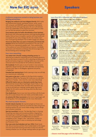 New for EiG 2010                                                                        Speakers

Conference programme centred on doing business and                     Learn from EiG’s inﬂuential and inspirational speakers:
building partnerships...                                                             Senator Roderick Wright, State of California
Bringing new audiences and more delegate diversity: With media                       California might be the ﬁrst state to allow online poker.
                                                                                     Find out from the person driving the change on the ground
and entertainment brands, land-based casinos, social, casual,
                                                                                     when, how and with who you might soon be able to oﬀer
skill, computer and MMORPG games developers and lotteries                            iGaming to US players.
venturing into the online gaming space, EiG 2010 will welcome
those new stakeholders to the programme and audience so that
you can ﬁnd new partners to grow your business.                                      H.C. Madsen, CEO, Danske Spil
                                                                                     As new licensing regimes are being put in place across
Cross-industry topics for further diversiﬁcation of your business:                   Europe and with Danish regulations going into eﬀect in
Benchmark with online gaming pioneers and long-standing global                       January 2011, ﬁnd out how local lotteries maximise these
leaders; ﬁnd out how to compete or partner with local brands and                     opportunities and position themselves in their markets.
monopolies for your entry strategy into the new markets; learn
from social gaming developers how to better engage your players.                     B.J. Cunningham, Serial Entrepreneur and Member, Council
One-to-one advice from your peers at interactive and intimate EiG                    of Business Superbrands
sessions: Bored with PowerPoint presentations? This year you’ll                      Brand is a promise, not a logo, and loyalty in business is a
learn from our inspirational speakers and... from everyone else                      long-term relationship. Using highly engaging examples,
                                                                                     B.J. will show you how to build a community of loyal
in the audience at many CEO-led break-out sessions, roundtable
                                                                                     customers and players.
discussions and interactive workshops that will encourage out-of-
the box thinking and an exchange of ideas.                                           Julie Meyer, CEO, Ariadne Capital
                                                                                     Speaking on ‘technology, entrepreneurship and innovation’
Even more networking...                                                              at EiG this year, Julie Meyer is one of the leading champions
YOU ASKED FOR IT! Pre-EiG meeting scheduling service: An                             for entrepreneurship in Europe. With over 20 years
                                                                                     investment and advisory experience helping start-up
advanced pre-conference networking tool and schedule planner to                      businesses, she is the well known founder and CEO of
give you the chance to search for who is attending and allow you to                  Ariadne Capital, founder of Entrepreneur Country, co-
quickly and easily arrange your meetings before you arrive at EiG.                   founder of First Tuesday, dragon on BBC’s Online Dragons’
Enhanced search functionality for full conference attendees.                         Den and weekly columnist in London’s City A.M.
EiG Accelerate: Pre-EiG party in one of London’s most exclusive
nightclubs, Boujis! Connect with other attendees and start doing
business early. Open to all delegates registered and paid by
15 September.
Extended Expo opening hours: Earlier opening on day one will help
you maximise your networking.
Extra party on day one: In addition to the Expo drinks reception        Jim Ryan, CEO, Mark Blandford, Petter Nylander,         Pontus Lindwall,
and famous Oﬃcial Day Two party, EiG invites you to a new Kick-           PartyGaming Chairman, Valhalla CEO, Unibet             CEO, Betsson
Oﬀ party on Tuesday – even more fun, even more networking!                              Investments
Oﬃcial EiG hotel to serve as a focal point outside Expo hours:
The brand-new Crowne Plaza Copenhagen Towers hotel, in very
close vicinity to the Bella Center, has been fully reserved for you
to stay at and hold your meetings outside regular Expo hours.
Register for EiG early to avoid not being where the after-hours
action happens.
Free shuttle buses: Save on your taxi trips and fares with the buses    Nicolas Beraud, Mor Weizer, CEO, Simon Burridge,    Olivier Ou
that will circulate between the main hotels and the Bella Center.        CEO, Mangas        Playtech       CEO, Virgin      Ramdane,
                                                                           Gaming                            Games       General Manager,
An exclusive EiG Poker tournament at the Casino Copenhagen will                                                           EurosportBet
be taking place. Visit www.eigexpo.com for more information!
Plus back by popular demand...
Outside industry keynotes: Be inspired and get out of your own
universe of iGaming in search for out-of-the box ideas and ground-
breaking solutions for your social media strategy, product design
and innovative marketing.
                                                                        Paul Herzfeld,    Mark Davies,       Isabelle Parize,    David Wang,
Start-Up LaunchPad: Discover ‘The Next Big Thing’ in iGaming.           CEO, Casinos        Managing          Chairwoman,        CMO, Sega
Presenting novel ideas and innovative products, ranging from               Austria       Director, Betfair   Mangas Gaming         Games
social gaming to mobile gaming apps, that you can implement
into your own proposition and diﬀerentiate yourself from
competitors at this “Dragon’s Den” style session. If there is a
new disruptive business in town or amazing new technology
you’ll discover it here.
Over 1500 senior level attendees and 150+ CEOs: Shake hands
with, discuss business and learn from market leaders at the largest     Richard Flint, Malcolm Graham, Michael Brodsky, Jan Jones, SVP,
and most senior-level iGaming event there is! And now with the            Managing        CEO, PKR    Executive Chairman, Government
meeting scheduler you can arrange meetings before you get onsite!      Director, Sky Bet                  Youbetcom        Relations,
                                                                                                                           Harrah’s

                                                                       + Dozens more! See page 10 for the full line-up...
 