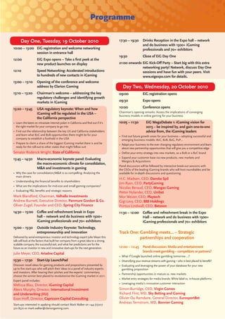 Programme

      Day One, Tuesday, 19 October 2010                                               17:30 – 19:30       Drinks Reception in the Expo hall – network
                                                                                                          and do business with 1500+ iGaming
10:00 – 13:00 EiG registration and welcome networking                                                     professionals and 70+ exhibitors
              session in entrance hall
                                                                                      19:30               Close of EiG Day One
12:00                EiG Expo opens – Take a ﬁrst peek at the
                     new product launches on display                                  21:00 onwards EiG Kick-Oﬀ Party – Start big with this extra
                                                                                                    networking party! Network, discuss Day One
12:10                Speed Networking: Accelerated introductions                                    sessions and have fun with your peers. Visit
                     to hundreds of new contacts in iGaming                                         www.eigexpo.com for details.
13:00 – 13:10        Opening of the conference and welcome
                     address by Clarion Gaming                                           Day Two, Wednesday, 20 October 2010
13:10 – 13:20        Chairman’s welcome – addressing the key                          09:00               EiG registration opens
                     regulatory challenges and identifying growth
                     markets in iGaming                                               09:30               Expo opens

13:20 – 13:45        USA regulatory keynote: When and how                             10:00               Conference opens
                                                                                      Chairman’s opening remarks: Assess the implications of converging
                     iGaming will be regulated in the USA –
                                                                                      business models in online gaming for your business
                     the California perspective
• Learn the latest on intrastate internet poker in California and ﬁnd out if it’s     10:05 – 11:30         EiG MegaDebate 1: iGaming vision for
  the right market for your company to go into                                                              2015 – be inspired by, and gain one-to-one
• Find out the relationship between the key US and California stakeholders                                  advice from, the iGaming leaders
  and learn what B2C and B2B opportunities there might be for your                    • Find out future growth areas for your business – adopting successful and
  company to establish a foothold in the USA                                            emerging business models: B2C, B2B, B2G, P2P…
• Prepare to claim a share of the biggest iGaming market there is and be              • Adapt your business to the ever changing regulatory environment and learn
  ready for the roll-out to other states that might follow suit                         about new partnership opportunities that will give you a competitive edge
Senator Roderick Wright, State of California                                          • Deﬁne your entry strategy into new markets, as a B2B or a B2C brand
                                                                                      • Expand your customer base via new products, new markets and
13:45 – 14:30        Macro-economic keynote panel: Evaluating
                                                                                        Mergers & Acquisitions
                     the macro-economic climate for consolidation,
                                                                                      Panel discussion will be followed by interactive break-out sessions with
                     M&A and investments in gaming                                    the CEOs of the leading iGaming brands who will host roundtables and be
• Why the case for consolidation/M&A is so compelling: Analysing the                  available for in-depth discussions and questioning.
  main drivers
                                                                                      H.C. Madsen, CEO, Danske Spil
• Understanding the ﬁnancial beneﬁts to shareholders
                                                                                      Jim Ryan, CEO, PartyGaming
• What are the implications for mid-size and small gaming companies?
                                                                                      Nicolas Beraud, CEO, Mangas Gaming
• Evaluating P&L beneﬁts and strategic reasons
                                                                                      Petter Nylander, CEO, Unibet
Mark Blandford, Chairman, Valhalla Investments                                        Mor Weizer, CEO, Playtech
Andrew Burnett, Executive Director, Panmure Gordon & Co.                              Gigi Levy, CEO, 888 Holdings
Oliver Zugel, Founder and CEO, Spring City Finance                                    Pontus Lindwall, CEO, Betsson
14:30 – 15:00 Coﬀee and refreshment break in Expo                                     11:30 – 12:00       Coﬀee and refreshment break in the Expo
              hall – network and do business with 1500+                                                   Hall – network and do business with 1500+
              iGaming professionals and 70+ exhibitors                                                    iGaming professionals and 70+ exhibitors
15:00 – 15:30        Outside Industry Keynote: Technology,
                     entrepreneurship and innovation                                  Track One: Gambling meets… – Strategic
Delivered by serial entrepreneur, investor and technology expert Julie Meyer this                partnerships and cooperation
talk will look at the factors that built her company from a great idea to a strong,
scalable company, the successful exit, and what her predictions are for the
future as an investor in new and innovative start-ups for the next generation.        12:00 – 12:45       Panel discussion: Media and entertainment
                                                                                                          brands meet gambling – competitors or partners?
Julie Meyer, CEO, Ariadne Capital
                                                                                      • What if Google launched online gambling tomorrow …?
15:30 – 17:30        Start-Up LaunchPad                                               • Diversifying your revenue streams with gaming – who is best placed to beneﬁt?
Discover novel ideas for gaming products and propositions presented by                • Evaluating and leveraging the power of your database for your new
up to ﬁve start-ups who will pitch their ideas to a panel of industry experts           gambling proposition
and investors. After hearing their pitches and the experts’ commentary,
                                                                                      • Partnership opportunities in mature vs. new markets
choose the winner best placed to revolutionise the iGaming market in 2011.
                                                                                      • Market entry strategies for media brands: White label vs. in-house platforms
Expert panel includes:
                                                                                      • Leveraging media’s innovative customer interaction
Melissa Blau, Director, iGaming Capital
Alexis Murphy, Director, International Investment                                     Simon Burridge, CEO, Virgin Games
and Underwriting (IIU)                                                                Richard Flint, MD, Sky Betting and Gaming
Evan Hoﬀ, Director, Capricorn Capital Consulting                                      Olivier Ou Ramdane, General Director, EurosportBet
                                                                                      Andreas Ternstrom, MD, Bonnier Gaming
Start-ups interested in applying should contact Mark Walker on +44 (0)207
370 8570 or mark.walker@clariongaming.com.
 