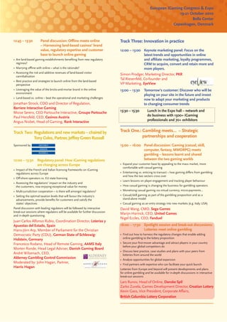 European iGaming Congress & Expo
                                                                                                                      19-21 October 2010
                                                                                                                             Bella Center
                                                                                                                   Copenhagen, Denmark


12:45 – 13:30          Panel discussion: Oﬄine meets online                    Track Three: Innovation in practice
                       – Harnessing land-based casinos’ brand
                       value, regulatory expertise and customer                12:00 – 13:00 Keynote marketing panel: Focus on the
                       base to launch online gaming                                            latest trends and opportunities in online
• Are land-based gaming establishments beneﬁting from new regulatory                           and aﬃliate marketing, loyalty programmes,
  regimes?                                                                                     CRM to acquire, convert and retain more and
• Marrying oﬄine with online – what is the rationale?                                          more players.
• Assessing the risk and additive revenues of land-based visitor
  cannibalisation
                                                                               Simon Prodger, Marketing Director, PKR
                                                                               Tal Riesenfeld, Co-founder and
• Best practice and strategies to launch online from the land-based
  perspective                                                                  VP Marketing, EyeView
• Leveraging the value of the bricks-and-mortar brand in the online            13:00 – 13:30      Tomorrow’s customer: Discover who will be
  environment
                                                                                                  playing on your site in the future and invest
• Land-based vs. online – beat the operational and marketing challenges
                                                                                                  now to adapt your marketing and products
Jonathan Strock, COO and Director of Regulation,                                                  to changing consumer trends
Barriere Interactive Gaming
Moise Serero, CEO Partouche Interactive, Groupe Partouche                      13:30 – 15:30         Lunch in the Expo hall – network and
Paul Herzfeld, CEO, Casinos Austria                                                                  do business with 1500+ iGaming
Angus Nisbet, Head of Gaming, Rank Interactive                                                       professionals and 70+ exhibitors


Track Two: Regulations and new markets – chaired by                            Track One.: Gambling meets… – Strategic
           Tony Coles, Partner, Jeﬀrey Green Russell                                       partnerships and cooperation
Sponsored by                                                                   15:00 – 16:00 Panel discussion: Gaming (casual, skill,
                                                                                             computer, fantasy, MMORPG) meets
                                                                                             gambling – lessons learnt and shared
12:00 – 13:30       Regulatory panel: How iGaming regulations                                between the two gaming worlds
                    are changing across Europe                                 • Expand your customer base by appealing to the mass market, more
                                                                                 comfortable with casual gaming
• Impact of the French and Italian licensing frameworks on iGaming
  regulations across Europe                                                    • Entertaining vs. enticing to transact – how gaming diﬀers from gambling
                                                                                 and how the two sectors cross over
• Oﬀ-shore operators vs. EU state licensing
                                                                               • Learn lessons on player engagement and tracking player behaviour
• Assessing the regulations’ impact on the industry and
  the customers, now enjoying exceptional value for money                      • How casual gaming is changing the business for gambling operators
• Multi-jurisdiction cooperation – is there will amongst regulators?           • Monetising casual gaming via virtual currency, micro-payments…
• Setting the optimal taxation levels that will favour the industry’s          • Casual/skill gaming as part of the gambling proposition and as a
  advancements, provide beneﬁts for customers and satisfy the                    stand-alone model
  states’ objectives                                                           • Casual gaming as an entry strategy into new markets (e.g. Italy, USA)
Panel discussion with leading regulators will be followed by interactive       David Wang, CMO, Sega Games
break-out sessions where regulators will be available for further discussion
and in-depth questioning.
                                                                               Marijn Harinck, CEO, United Games
                                                                               Nigel Eccles, CEO, Fanduel
Juan Carlos Alfonso Rubio, Coordination Director, Loterías y
Apuestas del Estado, Spain                                                     16:00 – 17:30 Spotlight session and break-out discussions:
Hans-Jörn Arp, Member of Parliament for the Christian                                        Lotteries meet online gambling
Democratic Party (CDU), German State of Schleswig-                             • Find out how to harness the regulatory changes that enable adding
Holstein, Germany                                                                online gambling to the lottery proposition
Francesco Rodano, Head of Remote Gaming, AAMS Italy                            • Secure your ﬁrst-mover advantage and attract players in your country
                                                                                 before your global competitors do
Morten Ronde, Head Legal Adviser, Danish Gaming Board
                                                                               • Discuss best practice, case studies and plans with your peers from
Andrè Wilsenach, CEO,                                                            lotteries from around the world
Alderney Gambling Control Commission                                           • Analyse opportunities for global expansion
Moderated by: John Hagan, Partner,                                             • Find partners with expertise who can facilitate your quick launch
Harris Hagan
                                                                               Lotteries from Europe and beyond will present developments and plans
                                                                               for online gambling and be available for in-depth discussions in interactive
                                                                               break-out sessions
                                                                               Lars Runov, Head of Online, Danske Spil
                                                                               Zarko Zuvela, Games Development Director, Croatian Lottery
                                                                               Kevin Gass, Vice President, Corporate Aﬀairs,
                                                                               British Columbia Lottery Corporation
 