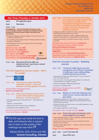 European iGaming Congress & Expo
                                                                                                                    19-21 October 2010
                                                                                                                           Bella Center
                                                                                                                 Copenhagen, Denmark



   Day Three, Thursday, 21 October 2010                                     12:30 – 13:30       US industry partnership panel: Devising
                                                                                                your market entry strategy and positioning
09:00              EiG registration opens                                                       your company to capitalise on the
09:30              Expo opens                                                                   changing iGaming regulations in the USA
                                                                                                – commercial partnerships, stakeholders’
10:00 – 11:00                                                                                   strategies and product development to
EiG MegaDebate 2 – Future market leaders: Securing your share                                   appeal to the US player
in the increasingly competitive marketplace by exploiting technology
developments, innovative business models, niche products and                • Strategies to establish a foothold in the USA – partnerships, acquisitions,
new audiences                                                                 today’s legal and operational business models
• Beating the challenges of localised regulations that tend to favour the   • Launching online operations in today’s regulated market to gain
  mainstream and local brands                                                 expertise and be ready for the opening of the US iGaming market
• Is it possible to grow through innovation? Finding the balance between    • Analysing partnerships as the optimal route to market – how, who
  innovation and branding                                                     and when?
• Identifying growth areas and securing your ﬁrst-mover advantage           Michael Brodsky, Executive Chairman, Youbet.com
• Going beyond Europe …                                                     Frank Pracukowski, Director of Administration,
Malcolm Graham, CEO, PKR                                                    Foxwoods Development Company
Alex Dreyfus, CEO, Chili Poker                                              Paul Matthews, Interactive Gaming Consultant, Co-founder,
Lee Richardson, CEO, Boylesports                                            WagerWorks
Almir Ribeiro, CEO, Betboo                                                  Jim Tabilio, Chairman, Secured American Games
Hans Thomas Gross, Chairman, Runningball                                    Moderated by: Adam Rosenberg, Managing Director,
Daniel Phillips, CEO, Chartwell Technology                                  Global Head of Gaming Group, Goldman Sachs


11:00 – 11:30      Revival post-EiG party coﬀee and                         Track Two: Innovation in practice – Marketing
                   refreshment break – gain forces to network                          channels
                   and learn even more
                                                                            11:30 – 12:15       ‘The future is mobile’ keynote case study:
Track One: Regulations and new markets – USA in                                                 Leveraging the reach of iPhones and popularity
                                                                                                of mobile apps to make mobile gambling a
           the spotlight                                                                        proﬁtable channel for your business
Sponsored by                                                                • Thousands of new apps are created every day – how can you claim a
                                                                              stake in this growing market
                                                                            • From 10% to 50% – harnessing the inﬂux of players via mobile and
                                                                              converting them to your regular customers
11:30 – 11:45  North American update: Reconciling
                                                                            • Creating an appealing mobile gaming proposition
               stakeholders’ interests – drivers and
                                                                            • Innovations in mobile payments
               obstacles in iGaming regulations in the USA
Michael Pollock, Managing Director,                                         Matti Zinder, Managing Partner and CEO,
Spectrum Gaming Group                                                       Spiral Solutions/Spin3

11:45 – 12:30      USA keynote: Driving the changes for the                 12:15 – 12:45       Betable case study: Fully integrating social
                   creation of the federal iGaming regulatory                                   media into your customer proposition and
                   framework – Harrah’s perspective                                             game design
                                                                            • Is gambling compatible with social media? – Analysing why online
• Why internet gaming for a land-based casino? – Assessing the pros
                                                                              gambling companies have struggled to harness the potential of social
  and cons
                                                                              networks and communities
• Federal vs. intrastate debate
                                                                            • Key facts and trends you need to know to successfully implement a social
• Addressing the risk of customer base cannibalisation                        media-driven proposition
• Identifying the optimal regulatory model                                  • Encouraging transactions in social networks
Jan Jones, Senior Vice President, Communications/                           Christopher Griﬃn, Founder and CEO, Betable
Government Relations, Harrah’s
                                                                            12:45 – 13:30       Social media project: Developing a social
                                                                                                media strategy for your company
                                                                            • How to replicate Facebook’s success in gambling – getting 400m active
    The EiG expo was easily the best to                                       users on your site – dream or reality?
    date, and everyone who is anyone                                        • Benchmark with other consumer brands and implement their best
                                                                              practice in your marketing
    was in town so the quality of the                                       • Facebook, Twitter, Digg, Youtube … – Where you need to be and where
                                                                              it’s a waste of time
    meetings was top-notch.                                                 Maggie Fox, CEO, Social Media Group
        Adriaan Brink, CEO, iCoins and MD,                                  13:30 – 15:00       Lunch in the Expo hall
              Genesis Consulting, Gibraltar                                 15:00               Close of EiG 2010
 