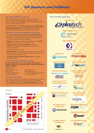 EiG Sponsors and Exhibitors

Expo rapidly selling out – book now!                                                 EiG 2010 Conﬁrmed Sponsors
Shake hands and discuss real solutions with over 1500 iGaming
professionals with decision making power. Make YOUR products and                                          Lead Sponsor
services the ﬁrst choice for 150+ CEOs of top iGaming operators and don’t
let your competitors get ahead of you!
Secure your position on the showﬂoor – with 4 months of proﬁle building
and marketing still to go, over 75% of exhibition space at the 9th European
iGaming Congress & Expo has been booked by the major iGaming
suppliers who are already enjoying the exposure EiG is providing.
                                                                                                       Supporting Sponsor
WE LISTEN TO YOU! NEW BENEFITS FOR EiG 2010;
• An advanced pre-conference networking tool and schedule planner to
  give exhibitors and sponsors the chance to search for who is attending
  and allow you to quickly and easily arrange your meetings before you
  arrive at EiG and plan your time more eﬀectively
• Shuttle buses to bring you to and from the Bella Centre via the oﬃcial                               Supporting Sponsor
  hotels so that you can save on your taxi trips and fares
• Longer expo hours including an extra half day, so that you can
  maximise your networking and meeting times and ﬁt more into
  your packed schedule
• A second oﬃcial party on Day One
• More refreshments served throughout the conference and drinks on the
  exhibition ﬂoor so you can quench your thirst whenever necessary – we                     Bar Sponsor              Lanyard Sponsor
  know it’s thirsty work making money!
• The café has been moved inside the exhibition hall for snacks and
  networking meetings

Cool new packages still available including:
                                                                                         Legal Track Sponsor        Innovation Sponsor
Pre- EiG Accelerate Party in London Sponsorship • Post-Party Revival
Breakfast • Speaker & VIP Lounge Sponsorship • Shuttle Bus Sponsorship •
Panels & Roundtables
Contact us now!
Michelle Dencer-Brown,               Brain Mc Donald,
Sales Director                       Senior Sales Executive                             CEO Dinner Sponsors       Panel and Refreshment
mdb@clariongaming.com                brian.mcdonald@clariongaming.com                                                Break Sponsor
+44 (0) 207 370 8639                 +44 (0) 207 370 8566

Start-Up Showcase Zone
EiG is the place where the iGaming leaders and upcoming new companies
meet. For the gaming start-ups looking to gain exposure and seeking
                                                                                        Lunch Sponsor Day 2              EiG Safecharge
industry’s feedback, EiG oﬀers low-cost exhibition opportunities. Contact
the team to ﬁnd out how you can qualify to be part of this showcase zone.               and Panel Moderation             Party Sponsor



EiG Expo
                                                                                      Regulator’s Panel Sponsor     Keynote Marketing
ENTRANCE
                                                                      MEETING AREA




                                                                                                                      Panel Sponsor
  CONFERENCE ROOMS




                                                 LD                                      EiG Mega Debate 2        Payments Panel Sponsor
                                             O
                                                                      DELEGATE




                                                                                           Panel Sponsor


                                                                                                                  Payments Panel Sponsor
                                                                      LUNCH AREA




                                                                                         EiG Mega Debate 2        Keynote Mobile Sponsor
                                                                                           Panel Sponsor
                EIG CAFE                  SPEED NETWORKING



           Sold                        Still available – book your space now
 