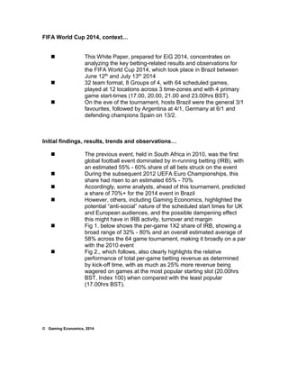 FIFA World Cup 2014, context… 
 This White Paper, prepared for EiG 2014, concentrates on 
analyzing the key betting-related results and observations for 
the FIFA World Cup 2014, which took place in Brazil between 
June 12th and July 13th 2014 
 32 team format, 8 Groups of 4, with 64 scheduled games, 
played at 12 locations across 3 time-zones and with 4 primary 
game start-times (17.00, 20.00, 21.00 and 23.00hrs BST). 
 On the eve of the tournament, hosts Brazil were the general 3/1 
favourites, followed by Argentina at 4/1, Germany at 6/1 and 
defending champions Spain on 13/2. 
Initial findings, results, trends and observations… 
 The previous event, held in South Africa in 2010, was the first 
global football event dominated by in-running betting (IRB), with 
an estimated 55% - 60% share of all bets struck on the event 
 During the subsequent 2012 UEFA Euro Championships, this 
share had risen to an estimated 65% - 70% 
 Accordingly, some analysts, ahead of this tournament, predicted 
a share of 70%+ for the 2014 event in Brazil 
 However, others, including Gaming Economics, highlighted the 
potential “anti-social” nature of the scheduled start times for UK 
and European audiences, and the possible dampening effect 
this might have in IRB activity, turnover and margin 
 Fig 1. below shows the per-game 1X2 share of IRB, showing a 
broad range of 32% - 80% and an overall estimated average of 
58% across the 64 game tournament, making it broadly on a par 
with the 2010 event 
 Fig 2., which follows, also clearly highlights the relative 
performance of total per-game betting revenue as determined 
by kick-off time, with as much as 25% more revenue being 
wagered on games at the most popular starting slot (20.00hrs 
BST, Index 100) when compared with the least popular 
(17.00hrs BST). 
© Gaming Economics, 2014 
 