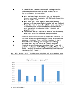  In contrast to this performance of overall winning favourites, 
major form-upsets have been common, throughout the 
tournament. Just a few examples… 
 Four teams who were outsiders of 4 in their respective 
Groups successfully progressed to R16 (Algeria, Costa Rica, 
Greece and the USA) 
 Four of the first 9 in the out-right betting didn’t make it 
beyond the Group stage (Spain, Portugal, Italy and England) 
 Costa Rica were 4/1 favourites to be the lowest scoring team 
at the tournament; in their remarkable progression to the 
QFs, they scored 5, more than most of the teams who 
played in Brazil 
 Algeria were the 14/1 outsiders to finish as Top African side, 
which they accomplished jointly, alongside Nigeria 
 However, there were some far more predictable outcomes; with 
3 of the 4 outright market-leaders reaching the semi-finals, this 
produced the ‘closest’ Final-4 finish for more than 20 years. 
 This underscored the long-term ante-post market being 
extremely solid, and thus able to be traded accordingly. 
 A record number of goals was recorded at these Finals, with a 
particular emphasis in the first 48 games, as Fig. 4 below clearly 
shows. Germany and Brazils’ 8-goal thriller clearly skewed the 
data for the Semi Finals…….! 
Fig 4. FIFA World Cup 2014, average goals per game, 90”, by tournament stage 
© Gaming Economics, 2014 
 