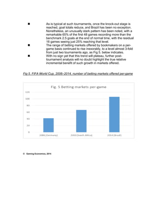  As is typical at such tournaments, once the knock-out stage is 
reached, goal totals reduce, and Brazil has been no exception. 
Nonetheless, an unusually stark pattern has been noted, with a 
remarkable 65% of the first 48 games recording more than the 
benchmark 2.5 goals at the end of normal time, with the residual 
16 games seeing just 25% reaching that level. 
 The range of betting markets offered by bookmakers on a per-game 
basis continued to rise inexorably, to a level almost 3-fold 
from just two tournaments ago, as Fig 5. below indicates. 
 With no sign yet that this trend will plateau, further post-tournament 
analysis will no doubt highlight the true relative 
incremental benefit of such growth in markets offered. 
Fig 5. FIFA World Cup, 2006–2014, number of betting markets offered per-game 
© Gaming Economics, 2014 
 