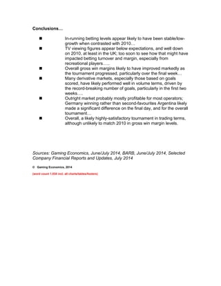Conclusions… 
 In-running betting levels appear likely to have been stable/low-growth 
when contrasted with 2010… 
 TV viewing figures appear below expectations, and well down 
on 2010, at least in the UK; too soon to see how that might have 
impacted betting turnover and margin, especially from 
recreational players….. 
 Overall gross win margins likely to have improved markedly as 
the tournament progressed, particularly over the final week… 
 Many derivative markets, especially those based on goals 
scored, have likely performed well in volume terms, driven by 
the record-breaking number of goals, particularly in the first two 
weeks…. 
 Outright market probably mostly profitable for most operators; 
Germany winning rather than second-favourites Argentina likely 
made a significant difference on the final day, and for the overall 
tournament… 
 Overall, a likely highly-satisfactory tournament in trading terms, 
although unlikely to match 2010 in gross win margin levels. 
Sources: Gaming Economics, June/July 2014, BARB, June/July 2014, Selected 
Company Financial Reports and Updates, July 2014 
© Gaming Economics, 2014 
(word count 1,034 incl. all charts/tables/footers) 
