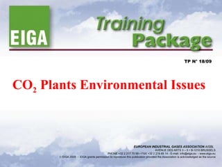 CO 2  Plants Environmental Issues TP N° 18/09 EUROPEAN INDUSTRIAL GASES ASSOCIATION  AISBL   AVENUE DES ARTS 3 – 5    B-1210 BRUSSELS PHONE +32 2 217 70 98    FAX +32 2 219 85 14 - E-mail: info@eiga.eu   -  www.eiga.eu    EIGA 2009  -  EIGA grants permission to reproduce this publication provided the Association is acknowledged as the source 