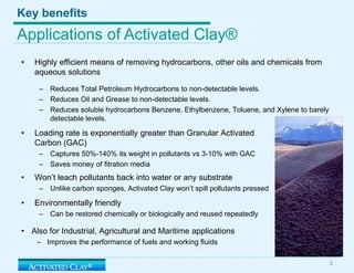 Key benefitsApplications of Activated Clay® Highly efficient means of removing hydrocarbons, other oils and chemicals from aqueous solutionsReduces Total Petroleum Hydrocarbons to non-detectable levels. Reduces Oil and Grease to non-detectable levels. Reduces soluble hydrocarbons Benzene, Ethylbenzene, Toluene, and Xylene to barely detectable levels. Loading rate is exponentially greater than Granular Activated Carbon (GAC) Captures 50%-140% its weight in pollutants vs3-10% with GACSaves money of fitrationmediaWon’t leach pollutants back into water or any substrateUnlike carbon sponges, Activated Clay won’t spill pollutants pressedEnvironmentally friendlyCan be restored chemically or biologically and reused repeatedlyAlso for Industrial, Agricultural and Maritime applicationsImproves the performance of fuels and working fluids 2