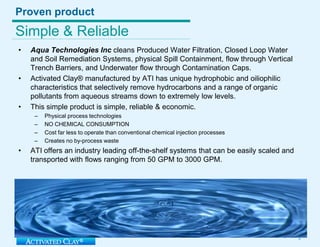 Proven productSimple & ReliableAqua TechnologiesInc cleans Produced Water Filtration, Closed Loop Water and SoilRemediation Systems, physical Spill Containment, flow through Vertical Trench Barriers, and Underwater flow through Contamination Caps. Activated Clay® manufactured by ATI has unique hydrophobic and oiliophilic characteristics that selectively remove hydrocarbons and a range of organic pollutants from aqueous streams down to extremely low levels. This simple product is simple, reliable & economic.Physical process technologies NO CHEMICAL CONSUMPTIONCost far less to operate than conventional chemical injection processesCreates no by-process wasteATI offers an industry leading off-the-shelf systems that can be easily scaled and transported with flows ranging from 50 GPM to 3000 GPM. 3