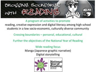 A program of activities to promote
reading, creative expression and digital literacy among high school
students in a low socio-economic, culturally diverse community
Crossing boundaries – personal, educational, cultural
Further the objectives of the National Year of Reading
Wide reading focus
Manga (Japanese graphic narrative)
Digital storytelling
 
