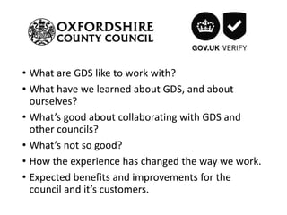 • What are GDS like to work with?
• What have we learned about GDS, and about
ourselves?
• What’s good about collaborating with GDS and
other councils?
• What’s not so good?
• How the experience has changed the way we work.
• Expected benefits and improvements for the
council and it’s customers.
 