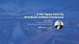 5 Hot Topics from the
2016 Berlin Affiliate Conference
Allan Petrilli
Head of Affiliate Services
Income Access Group, A Paysafe Company
 