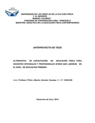 UNIVERSIDAD DE LAS CIENCI AS DE LA CULTURA FÍSICA
Y EL DEPORTE
“MANUEL FAJARDO”
CONVENIO DE COOPERACIÓN CUBA - VENEZUELA
MAESTRÍA: DIDÁCTICA DE LA EDUCACIÓN FÍSICA CONTEMPORÁNEA
ANTEPROYECTO DE TESIS
ALTERNATIVA DE CAPACITACIÓN EN EDUCACIÓN FÍSICA PARA
DOCENTES INTEGRALES Y PROFESIONALES AFINES QUE LABORAN EN
EL NIVEL DE EDUCACION PRIMARIA
Autor: Profesor: Plinio. Alberto, Arévalo. Guanipa C.I. Nº. 9.502.020
Santa Ana de Coro; 2014
 