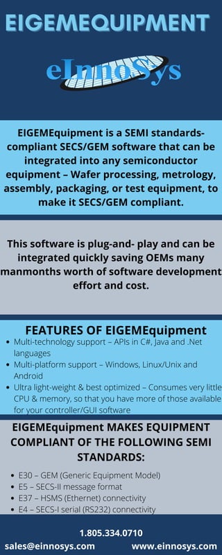 EIGEMEQUIPMENT
EIGEMEQUIPMENT
EIGEMEquipment is a SEMI standards-
compliant SECS/GEM software that can be
integrated into any semiconductor
equipment – Wafer processing, metrology,
assembly, packaging, or test equipment, to
make it SECS/GEM compliant.
This software is plug-and- play and can be
integrated quickly saving OEMs many
manmonths worth of software development
effort and cost.
FEATURES OF EIGEMEquipment
Multi-technology support – APIs in C#, Java and .Net
languages
Multi-platform support – Windows, Linux/Unix and
Android
Ultra light-weight & best optimized – Consumes very little
CPU & memory, so that you have more of those available
for your controller/GUI software
EIGEMEquipment MAKES EQUIPMENT
COMPLIANT OF THE FOLLOWING SEMI
STANDARDS:
E30 – GEM (Generic Equipment Model)
E5 – SECS-II message format
E37 – HSMS (Ethernet) connectivity
E4 – SECS-I serial (RS232) connectivity
sales@einnosys.com www.einnosys.com
1.805.334.0710
 