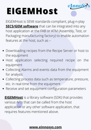 Downloading recipes from the Recipe Server or host to
the equipment
Host application selecting required recipe on the
equipment
Collecting Alarms and events data from the equipment
for analysis
Collecting process data such as temperature, pressure,
etc. in real-time from the equipment
Receive and set equipment configuration parameters
EIGEMHost
EIGEMHost
EIGEMHost is SEMI standards-compliant, plug-n-play
SECS/GEM software that can be integrated into any
host application at the FAB or ATM (Assembly, Test, or
Packaging manufacturing factory) to enable automation
features at the host, such as –
EIGEMHost is a library software (SDK) that provides
various APIs that can be called from the host
application or any other software application, that
requires features mentioned above.
www.einnosys.com
 