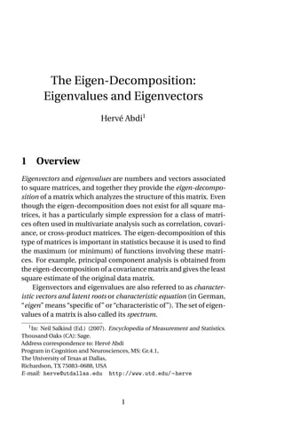 The Eigen-Decomposition:
Eigenvalues and Eigenvectors
Hervé Abdi1
1 Overview
Eigenvectors and eigenvalues are numbers and vectors associated
to square matrices, and together they provide the eigen-decompo-
sition of a matrix which analyzes the structure of this matrix. Even
though the eigen-decomposition does not exist for all square ma-
trices, it has a particularly simple expression for a class of matri-
ces often used in multivariate analysis such as correlation, covari-
ance, or cross-product matrices. The eigen-decomposition of this
type of matrices is important in statistics because it is used to find
the maximum (or minimum) of functions involving these matri-
ces. For example, principal component analysis is obtained from
the eigen-decomposition of a covariance matrix and gives the least
square estimate of the original data matrix.
Eigenvectors and eigenvalues are also referred to as character-
istic vectors and latent roots or characteristic equation (in German,
“eigen” means “specific of” or “characteristic of”). The set of eigen-
values of a matrix is also called its spectrum.
1
In: Neil Salkind (Ed.) (2007). Encyclopedia of Measurement and Statistics.
Thousand Oaks (CA): Sage.
Address correspondence to: Hervé Abdi
Program in Cognition and Neurosciences, MS: Gr.4.1,
The University of Texas at Dallas,
Richardson, TX 75083–0688, USA
E-mail: herve@utdallas.edu http://www.utd.edu/∼herve
1
 