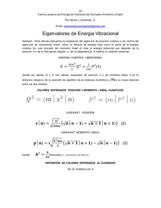 [1]
Valores propios de Energía de Vibración de Oscilador Armónico simple
Por Hector L.Cervantes C.
Email: chemisthectorcervantes@gmail.com
Eigenvalores de Energia Vibracional
Abstract.- Este articulo presupone la aceptación del eigen-ket de posición cuántico y así mismo del
eigen-ket de movimiento lineal; utiliza la fórmula de energía total como la suma de la energía
cinética (la cual procede del momento lineal p) más la energía potencial que depende de la
posición X y de su frecuencia angular ω, de su dependencia X implica un carácter potencial.
ENERGIA CUÁNTICA VIBRACIONAL
𝐸 =
𝑚𝜔2
2
𝑄2
+
1
2𝑚
𝑃2
(1)
Donde los valores Q y P son valores esperados de posición X y de momento lineal; X es la
distancia respecto de la posición de equilibrio de la molécula di-atómica y mes su masa reducida
entre los dos nucleos.
VALORES ESPERADOS POSICIÓN Y MOMENTO LINEAL CUÁNTICOS
EIGEN-KET POSICIÓN
𝒙│𝒏⟩ = √
𝒉†
𝟐𝒎𝝎
(√ 𝒏│𝒏 − 𝟏⟩ + √ 𝒏 + 𝟏│𝒏 + 𝟏⟩) (2)
EIGEN-KET MOMENTO LINEAL
𝒑│𝒏⟩ = 𝒊√
𝒉† 𝒎𝝎
𝟐
(√ 𝒏 + 𝟏│𝒏 + 𝟏⟩ − √ 𝒏│𝒏 − 𝟏⟩) (3)
Donde 𝒉†
=
𝒉
𝟐𝝅
entoncesℎ = 𝑐𝑜𝑛𝑠𝑡𝑎𝑛𝑡𝑒 𝑑𝑒 𝑃𝑙𝑎𝑛𝑐𝑘
OBTENCIÓN DE VALORES ESPERADOS AL CUADRADO
De (2) multiplico por X
 